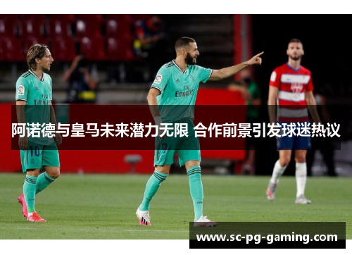 阿诺德与皇马未来潜力无限 合作前景引发球迷热议 阿诺德与皇马未来潜力无限 合作前景引发球迷热议