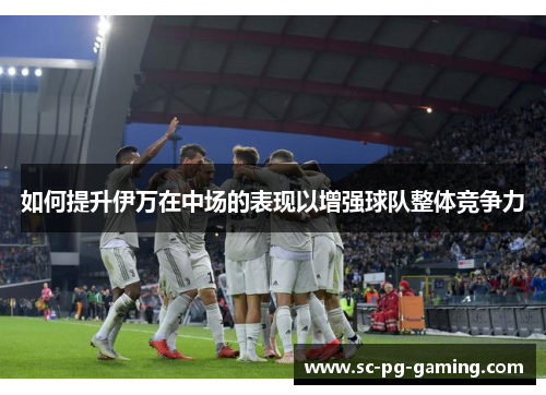 如何提升伊万在中场的表现以增强球队整体竞争力 如何提升伊万在中场的表现以增强球队整体竞争力
