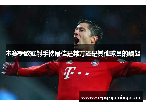 本赛季欧冠射手榜最佳是莱万还是其他球员的崛起