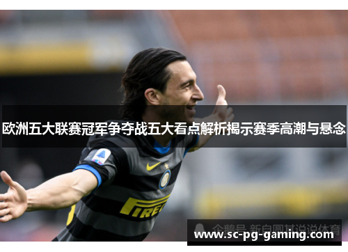 欧洲五大联赛冠军争夺战五大看点解析揭示赛季高潮与悬念