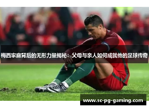 梅西家庭背后的无形力量揭秘：父母与亲人如何成就他的足球传奇