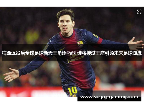 梅西退役后全球足球新天王角逐激烈 谁将接过王座引领未来足球潮流