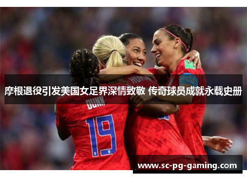 摩根退役引发美国女足界深情致敬 传奇球员成就永载史册 摩根退役引发美国女足界深情致敬 传奇球员成就永载史册