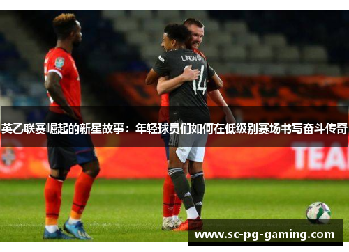 英乙联赛崛起的新星故事:年轻球员们如何在低级别赛场书写奋斗传奇 英乙联赛崛起的新星故事:年轻球员们如何在低级别赛场书写奋斗传奇